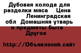 Дубовая колода для разделки мяса  › Цена ­ 40 000 - Ленинградская обл. Домашняя утварь и предметы быта » Другое   